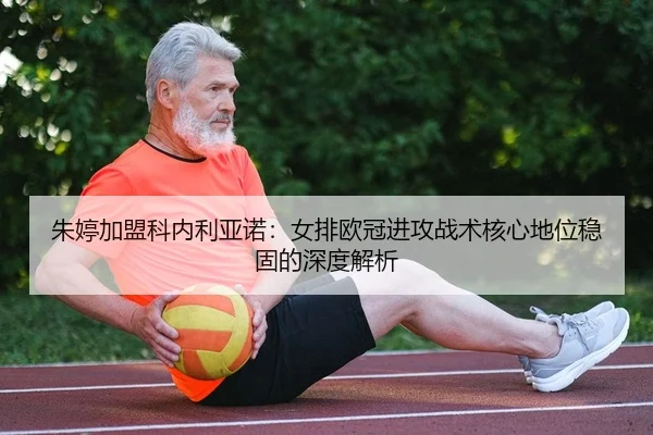 朱婷加盟科内利亚诺：女排欧冠进攻战术核心地位稳固的深度解析
